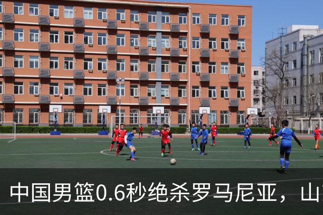 中国男篮0.6秒绝杀罗马尼亚，山东小将再立新功，新赛季必进一队