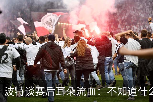 波特谈赛后耳朵流血：不知道什么情况，被人抓了还是咬了一下